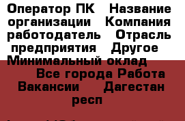 Оператор ПК › Название организации ­ Компания-работодатель › Отрасль предприятия ­ Другое › Минимальный оклад ­ 20 000 - Все города Работа » Вакансии   . Дагестан респ.